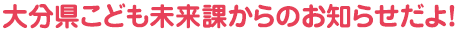 大分県こども未来課からのお知らせだよ！